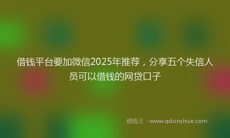 借钱平台要加微信2025年推荐，分享五个失信人员可以借钱的网贷口子