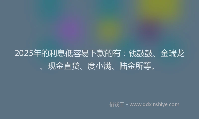 2025年的利息低容易下款的有：钱鼓鼓、金瑞龙、现金直贷、度小满、陆金所等。