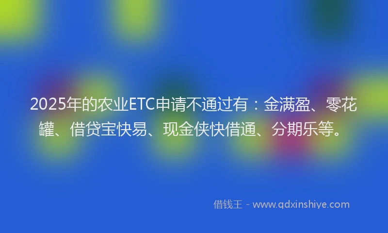2025年的农业ETC申请不通过有：金满盈、零花罐、借贷宝快易、现金侠快借通、分期乐等。