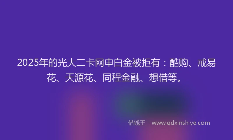 2025年的光大二卡网申白金被拒有：酷购、戒易花、天源花、同程金融、想借等。