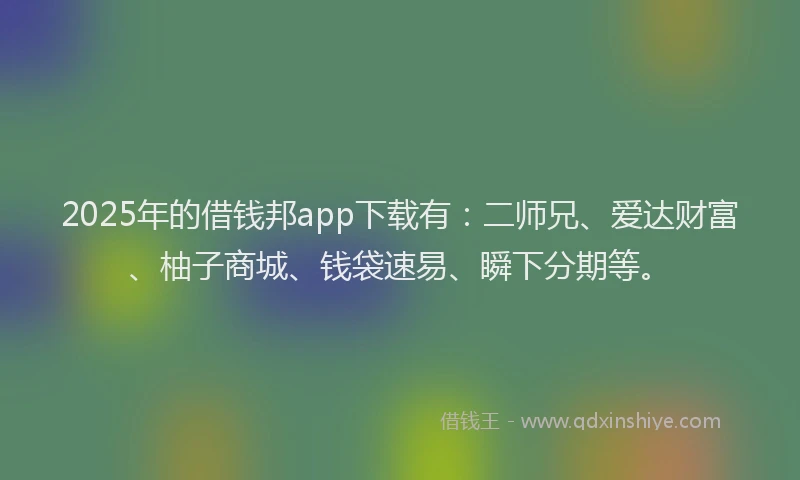 2025年的借钱邦app下载有：二师兄、爱达财富、柚子商城、钱袋速易、瞬下分期等。