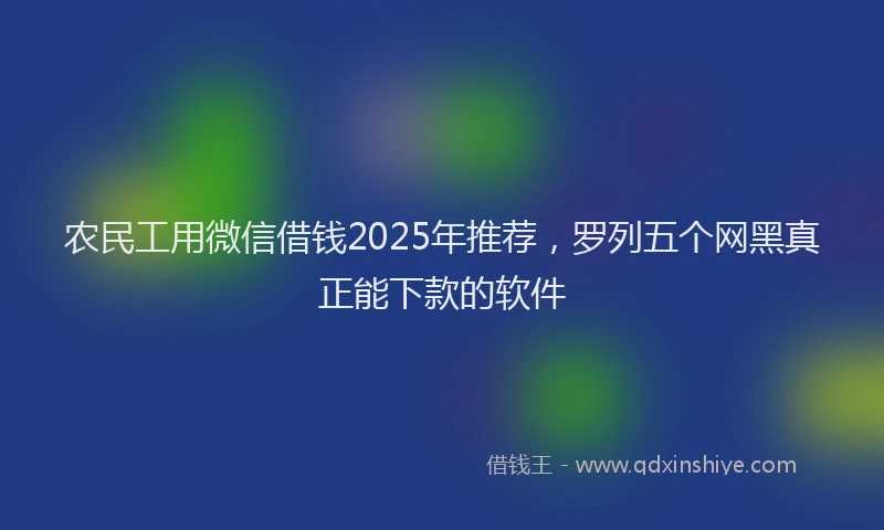 农民工用微信借钱2025年推荐，罗列五个网黑真正能下款的软件