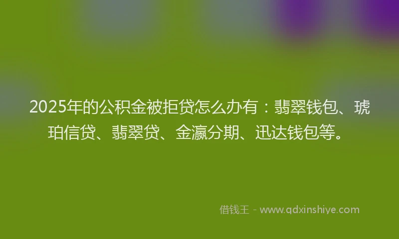 2025年的公积金被拒贷怎么办有：翡翠钱包、琥珀信贷、翡翠贷、金瀛分期、迅达钱包等。