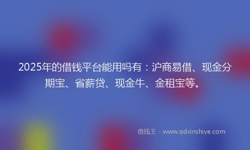 2025年的借钱平台能用吗有：沪商易借、现金分期宝、省薪贷、现金牛、金租宝等。