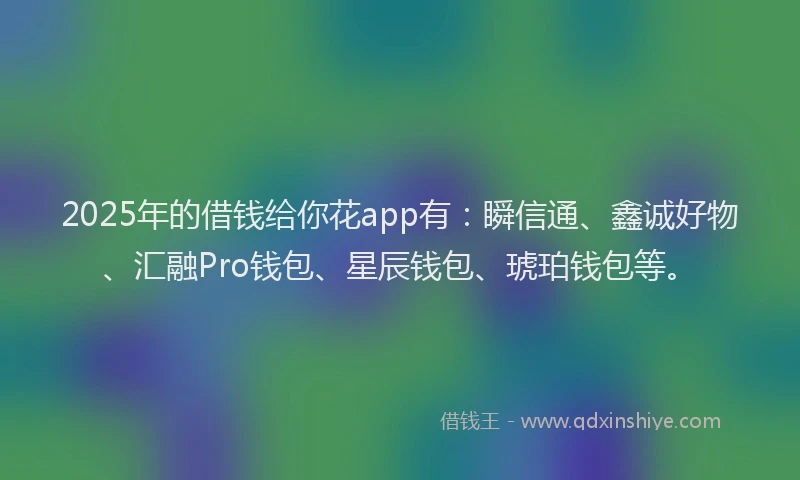2025年的借钱给你花app有：瞬信通、鑫诚好物、汇融Pro钱包、星辰钱包、琥珀钱包等。