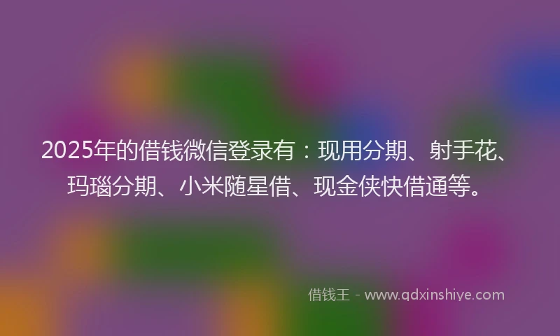 2025年的借钱微信登录有：现用分期、射手花、玛瑙分期、小米随星借、现金侠快借通等。