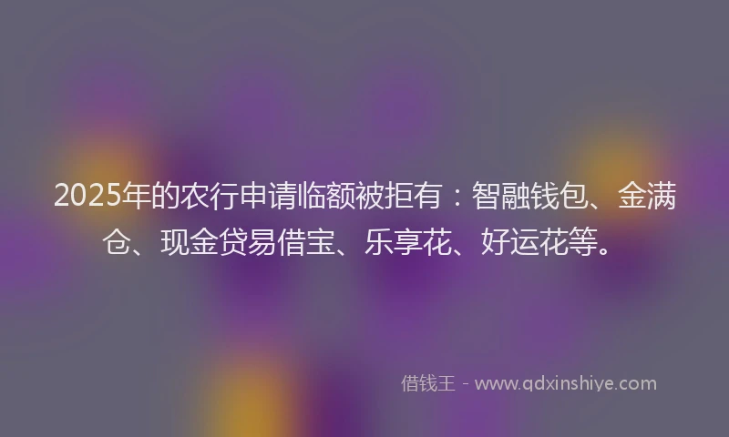 2025年的农行申请临额被拒有：智融钱包、金满仓、现金贷易借宝、乐享花、好运花等。