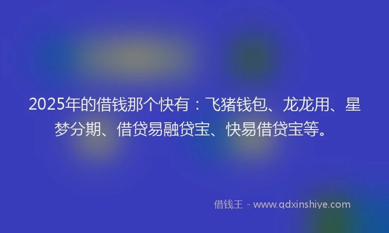 2025年的借钱那个快有：飞猪钱包、龙龙用、星梦分期、借贷易融贷宝、快易借贷宝等。