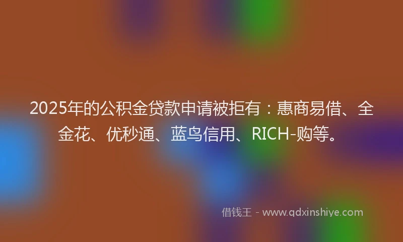 2025年的公积金贷款申请被拒有：惠商易借、全金花、优秒通、蓝鸟信用、RICH-购等。