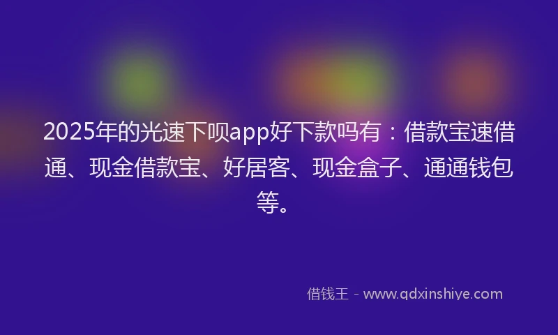 2025年的光速下呗app好下款吗有：借款宝速借通、现金借款宝、好居客、现金盒子、通通钱包等。