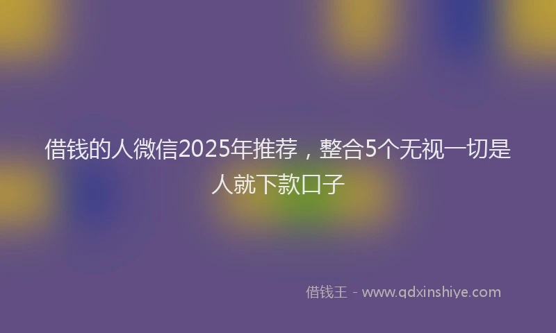 借钱的人微信2025年推荐，整合5个无视一切是人就下款口子