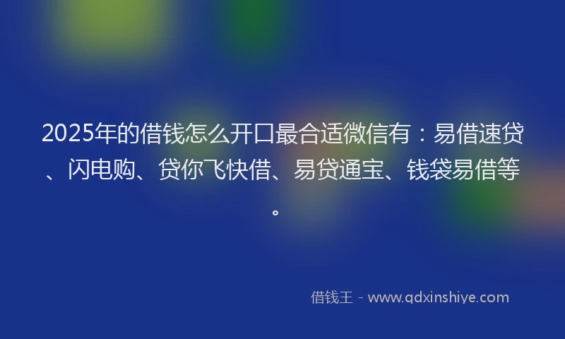 2025年的借钱怎么开口最合适微信有：易借速贷、闪电购、贷你飞快借、易贷通宝、钱袋易借等。