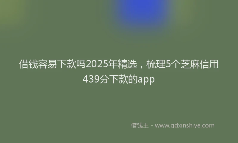 借钱容易下款吗2025年精选，梳理5个芝麻信用439分下款的app
