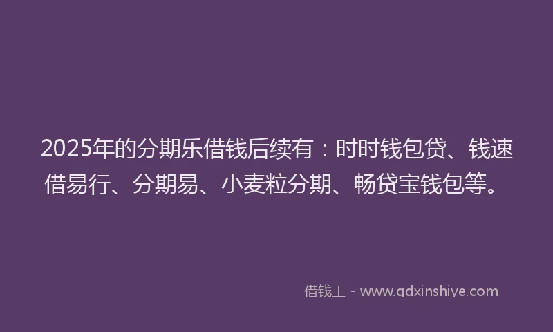 2025年的分期乐借钱后续有：时时钱包贷、钱速借易行、分期易、小麦粒分期、畅贷宝钱包等。