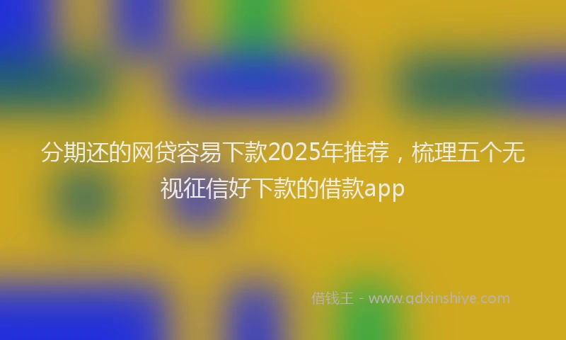 分期还的网贷容易下款2025年推荐，梳理五个无视征信好下款的借款app