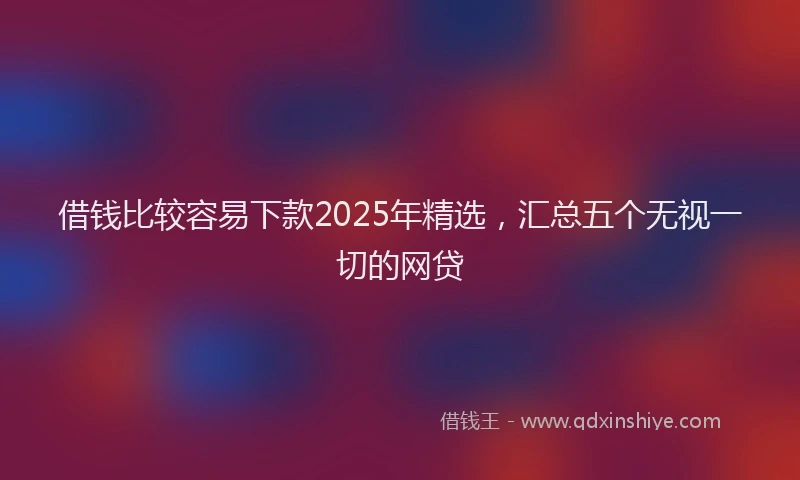 借钱比较容易下款2025年精选，汇总五个无视一切的网贷