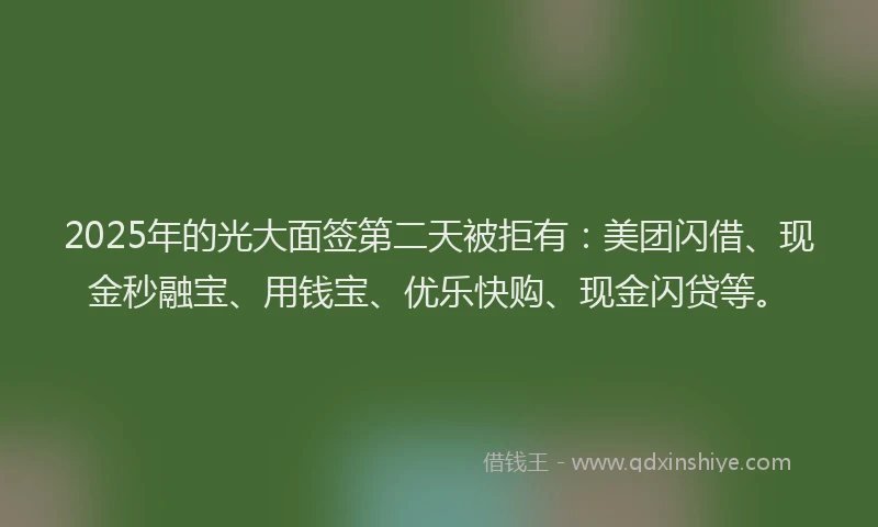 2025年的光大面签第二天被拒有：美团闪借、现金秒融宝、用钱宝、优乐快购、现金闪贷等。
