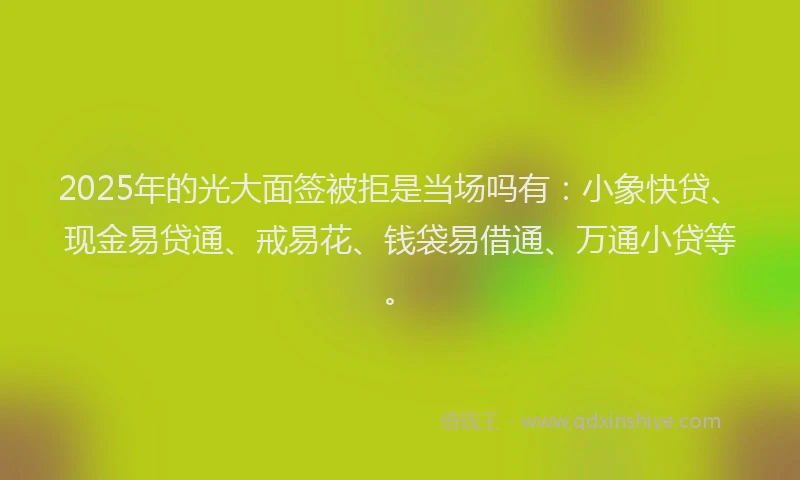 2025年的光大面签被拒是当场吗有：小象快贷、现金易贷通、戒易花、钱袋易借通、万通小贷等。