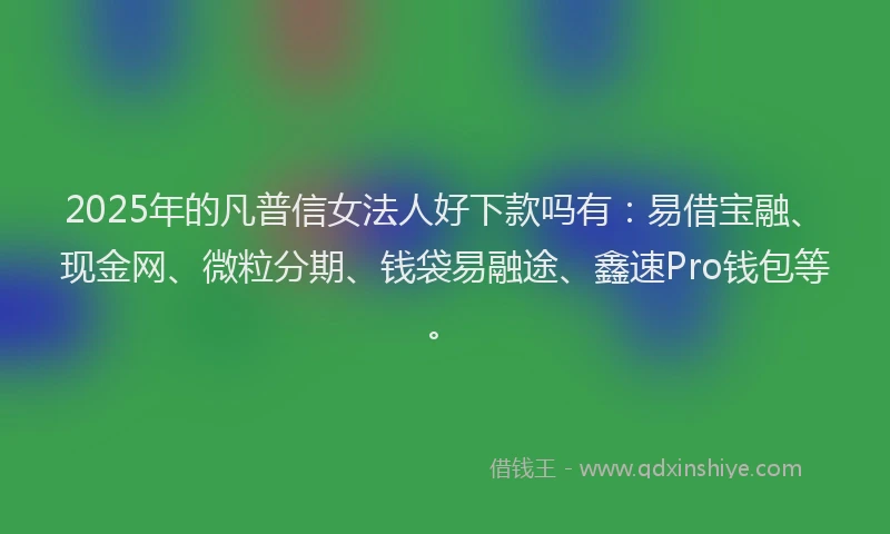2025年的凡普信女法人好下款吗有：易借宝融、现金网、微粒分期、钱袋易融途、鑫速Pro钱包等。