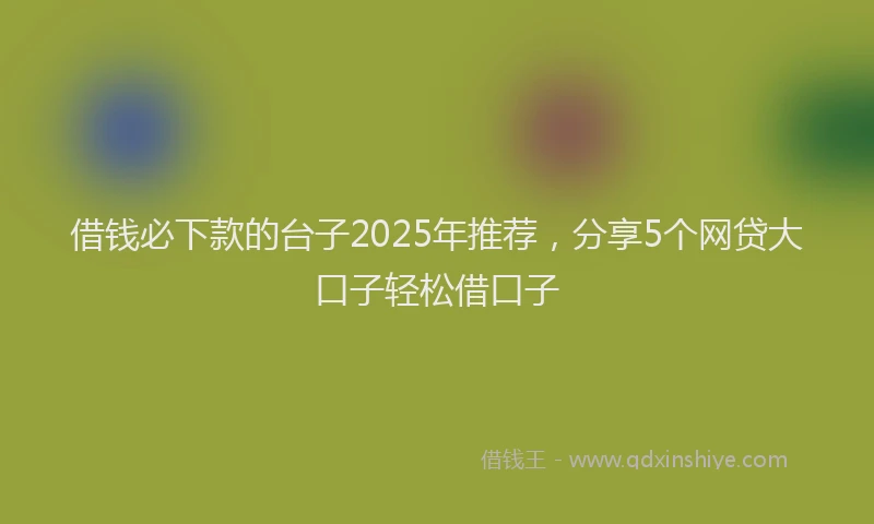 借钱必下款的台子2025年推荐，分享5个网贷大口子轻松借口子