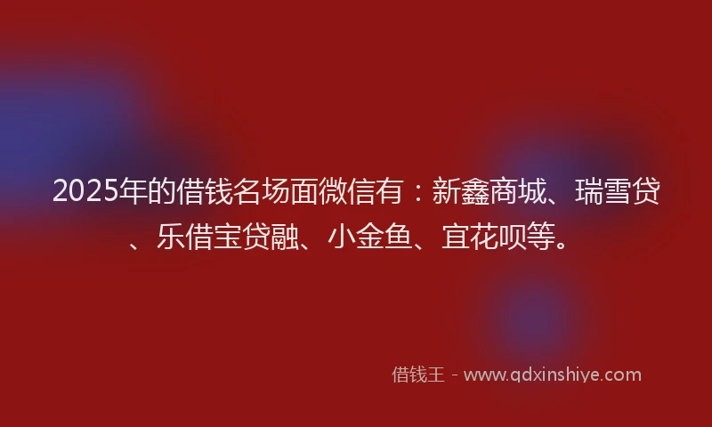 2025年的借钱名场面微信有：新鑫商城、瑞雪贷、乐借宝贷融、小金鱼、宜花呗等。