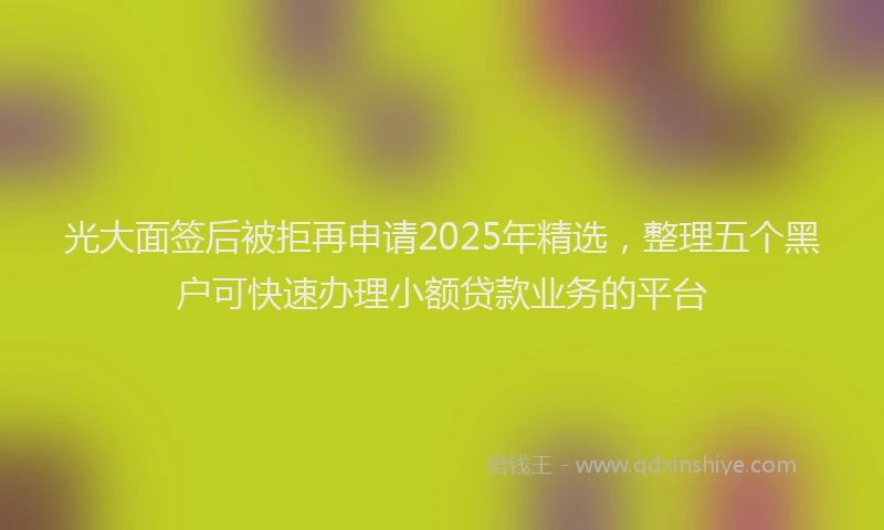 光大面签后被拒再申请2025年精选，整理五个黑户可快速办理小额贷款业务的平台