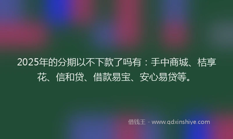 2025年的分期以不下款了吗有：手中商城、桔享花、信和贷、借款易宝、安心易贷等。