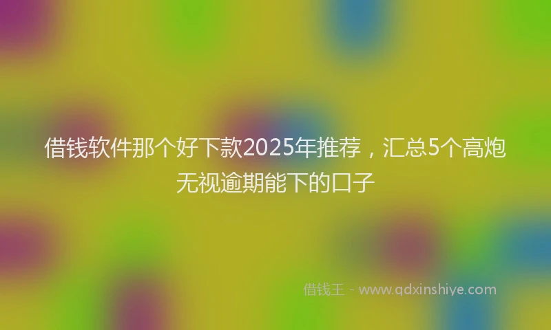 借钱软件那个好下款2025年推荐，汇总5个高炮无视逾期能下的口子
