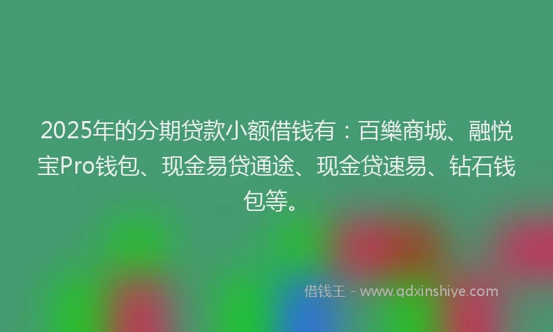2025年的分期贷款小额借钱有：百樂商城、融悦宝Pro钱包、现金易贷通途、现金贷速易、钻石钱包等。
