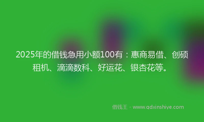 2025年的借钱急用小额100有：惠商易借、创硕租机、滴滴数科、好运花、银杏花等。
