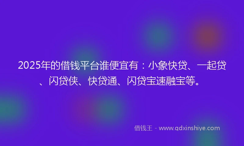 2025年的借钱平台谁便宜有：小象快贷、一起贷、闪贷侠、快贷通、闪贷宝速融宝等。