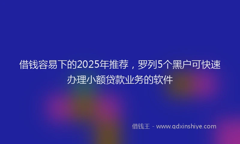 借钱容易下的2025年推荐，罗列5个黑户可快速办理小额贷款业务的软件