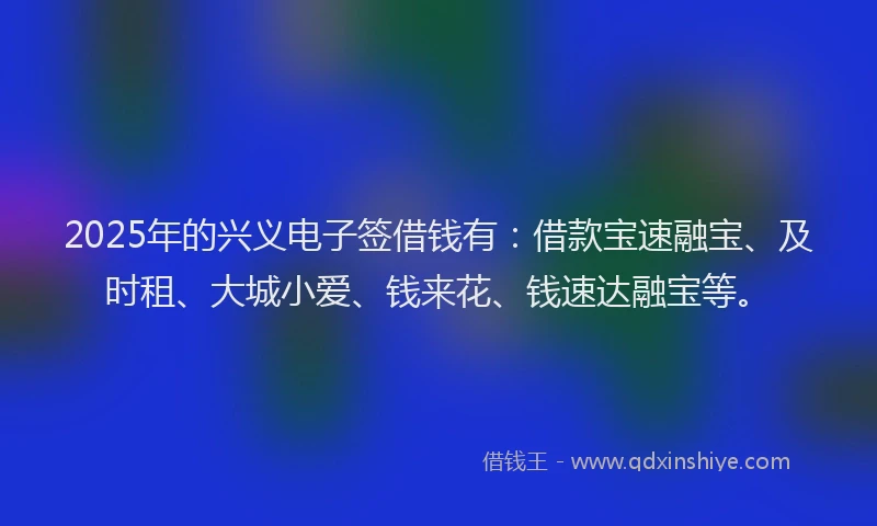 2025年的兴义电子签借钱有：借款宝速融宝、及时租、大城小爱、钱来花、钱速达融宝等。