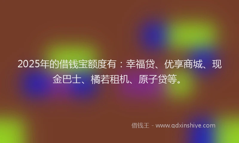 2025年的借钱宝额度有：幸福贷、优享商城、现金巴士、橘若租机、原子贷等。