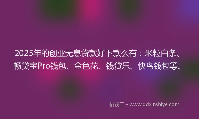 2025年的创业无息贷款好下款么有：米粒白条、畅贷宝Pro钱包、金色花、钱贷乐、快鸟钱包等。