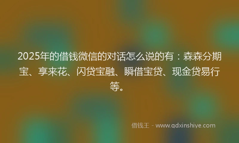 2025年的借钱微信的对话怎么说的有：森森分期宝、享来花、闪贷宝融、瞬借宝贷、现金贷易行等。