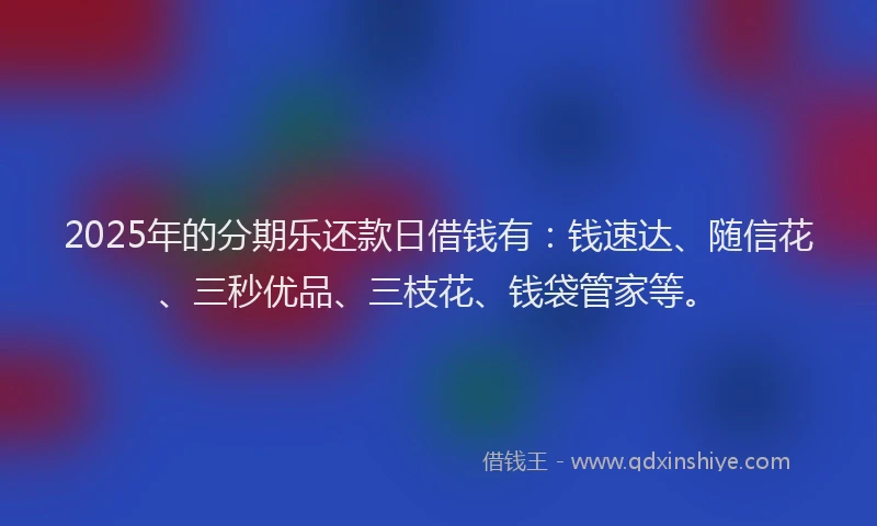 2025年的分期乐还款日借钱有：钱速达、随信花、三秒优品、三枝花、钱袋管家等。