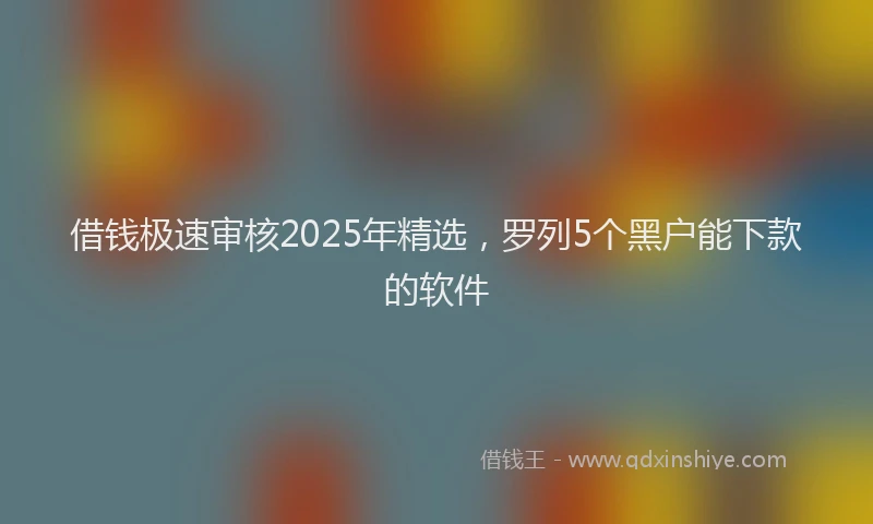 借钱极速审核2025年精选，罗列5个黑户能下款的软件
