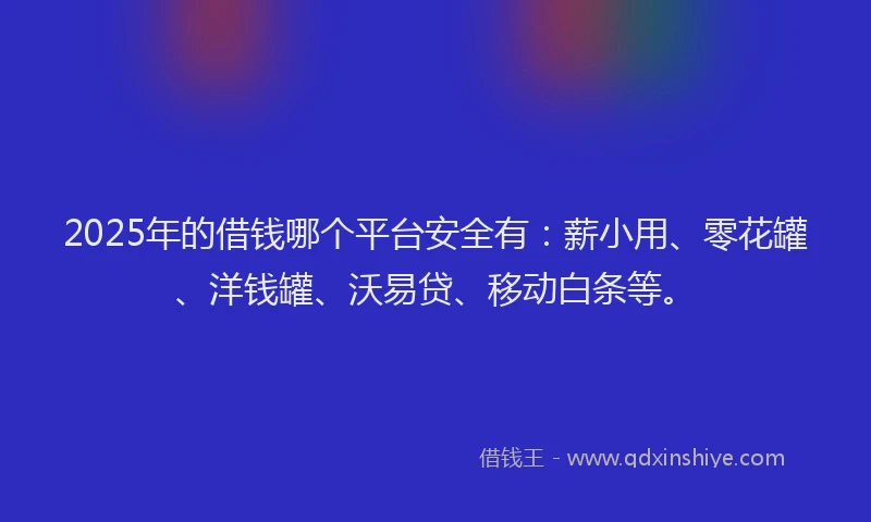 2025年的借钱哪个平台安全有：薪小用、零花罐、洋钱罐、沃易贷、移动白条等。