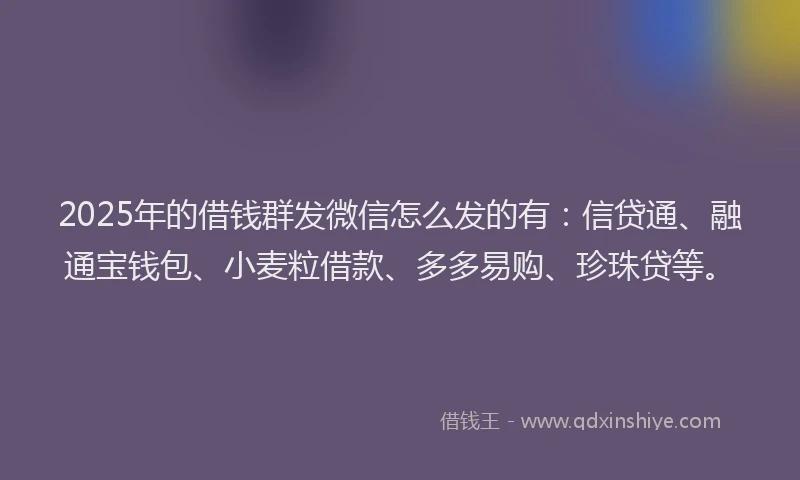 2025年的借钱群发微信怎么发的有：信贷通、融通宝钱包、小麦粒借款、多多易购、珍珠贷等。