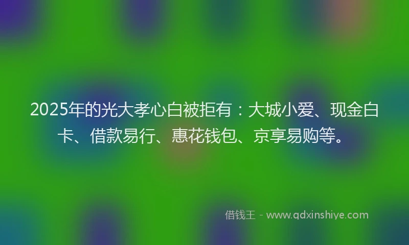 2025年的光大孝心白被拒有：大城小爱、现金白卡、借款易行、惠花钱包、京享易购等。