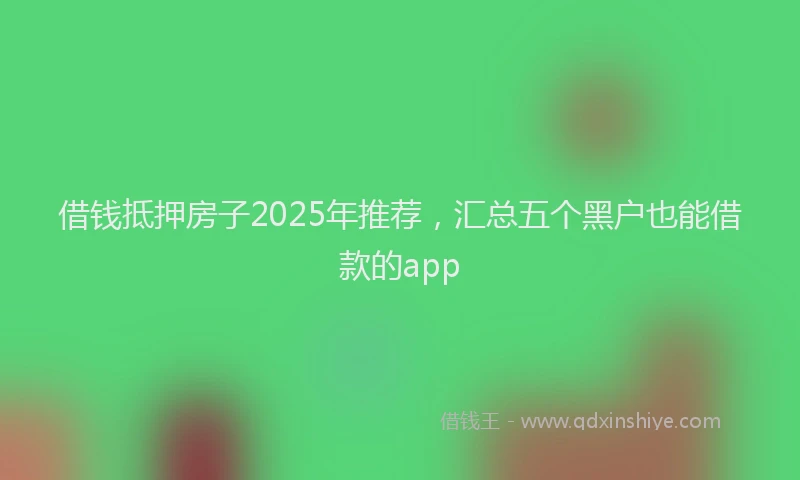 借钱抵押房子2025年推荐，汇总五个黑户也能借款的app