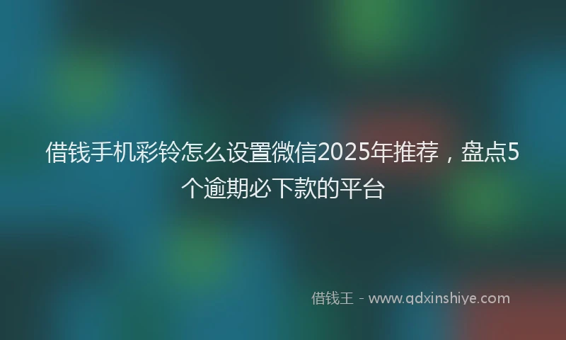借钱手机彩铃怎么设置微信2025年推荐，盘点5个逾期必下款的平台