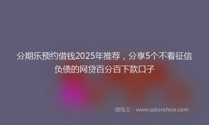 分期乐预约借钱2025年推荐，分享5个不看征信负债的网贷百分百下款口子