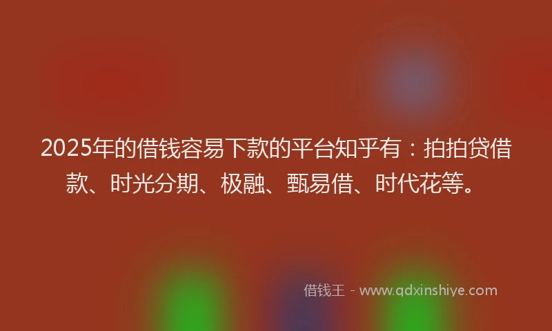 2025年的借钱容易下款的平台知乎有：拍拍贷借款、时光分期、极融、甄易借、时代花等。