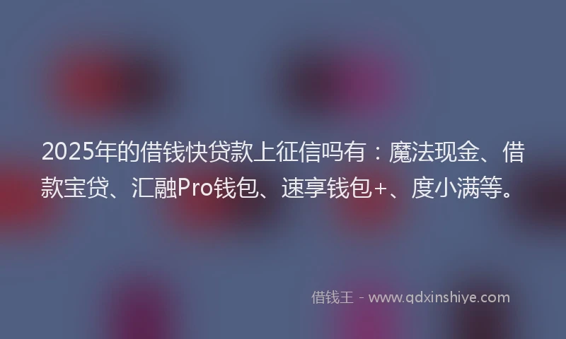 2025年的借钱快贷款上征信吗有：魔法现金、借款宝贷、汇融Pro钱包、速享钱包+、度小满等。