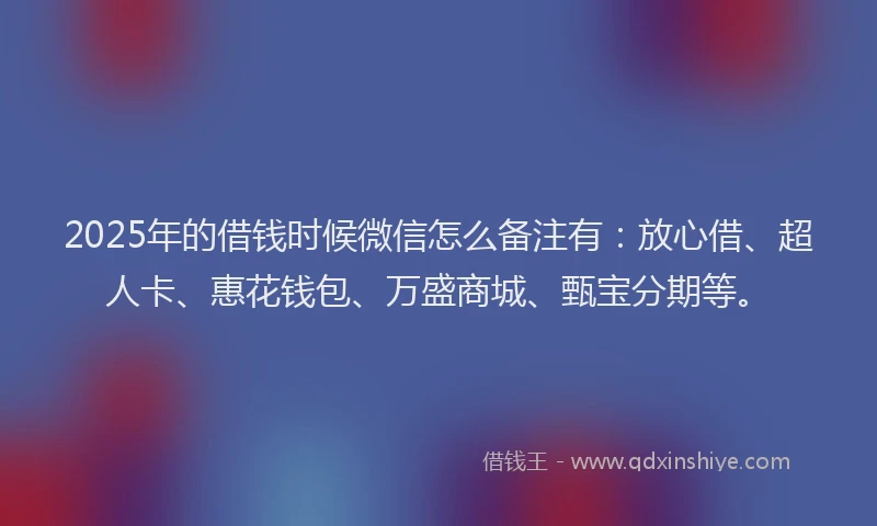 2025年的借钱时候微信怎么备注有：放心借、超人卡、惠花钱包、万盛商城、甄宝分期等。