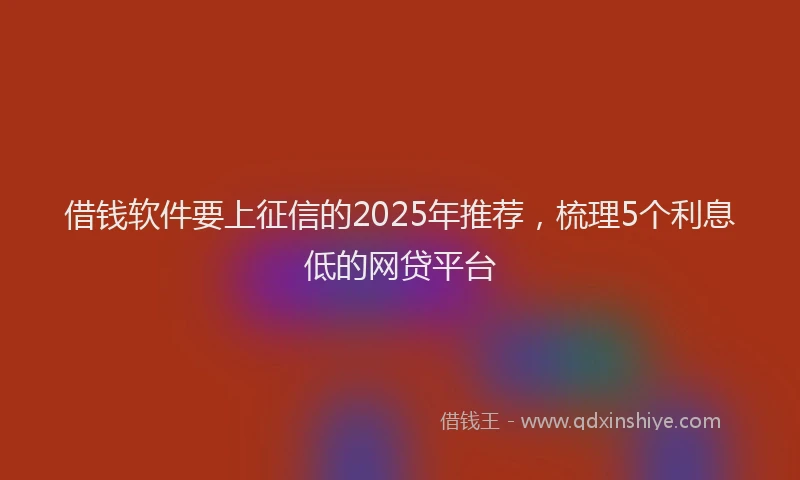 借钱软件要上征信的2025年推荐，梳理5个利息低的网贷平台