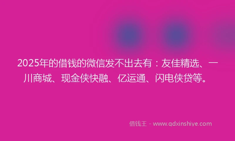 2025年的借钱的微信发不出去有：友佳精选、一川商城、现金侠快融、亿运通、闪电侠贷等。