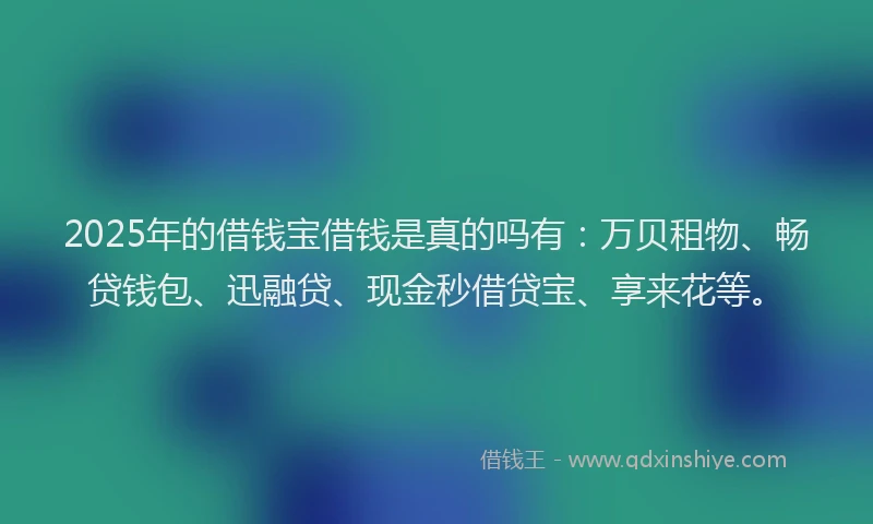 2025年的借钱宝借钱是真的吗有：万贝租物、畅贷钱包、迅融贷、现金秒借贷宝、享来花等。
